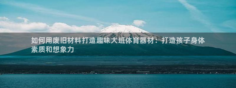 极悦官网注册最新版本更新内容：如何用废旧材料打造趣味大班体育